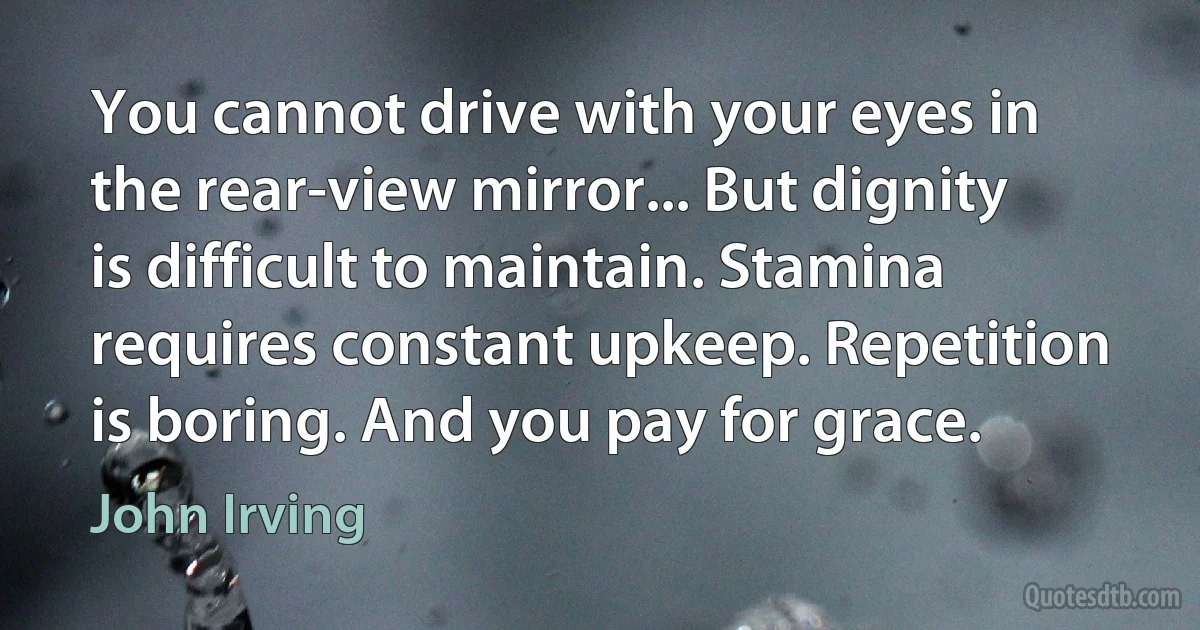 You cannot drive with your eyes in the rear-view mirror... But dignity is difficult to maintain. Stamina requires constant upkeep. Repetition is boring. And you pay for grace. (John Irving)