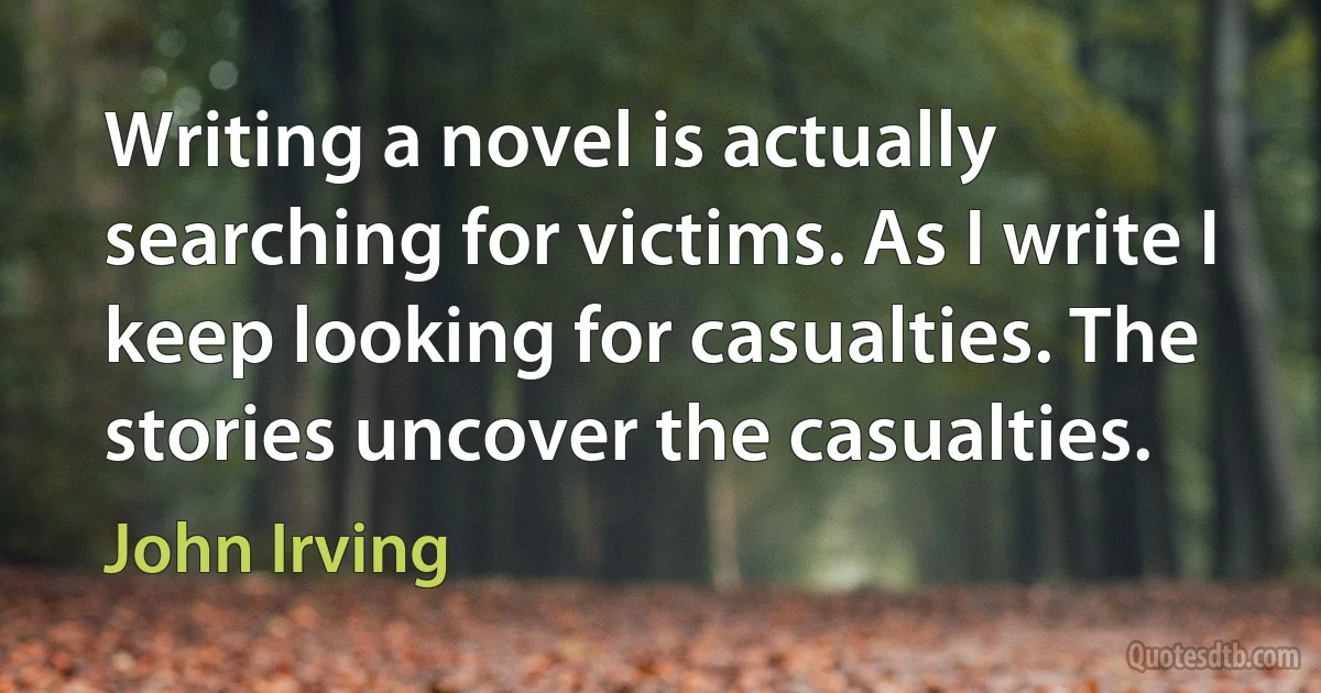 Writing a novel is actually searching for victims. As I write I keep looking for casualties. The stories uncover the casualties. (John Irving)