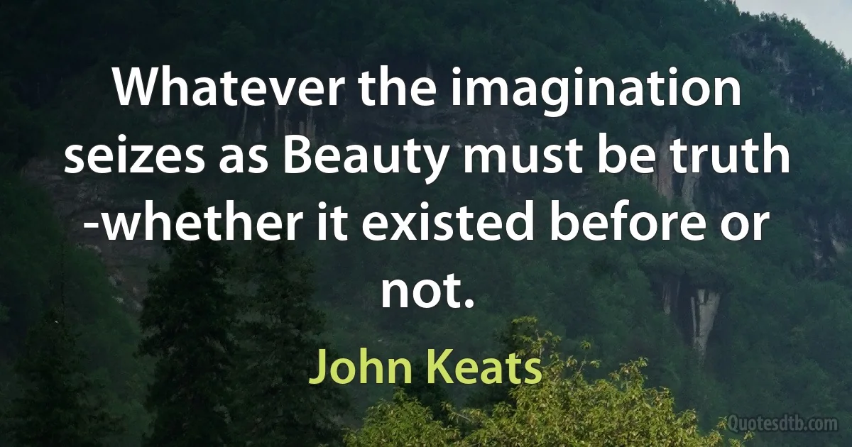 Whatever the imagination seizes as Beauty must be truth -whether it existed before or not. (John Keats)