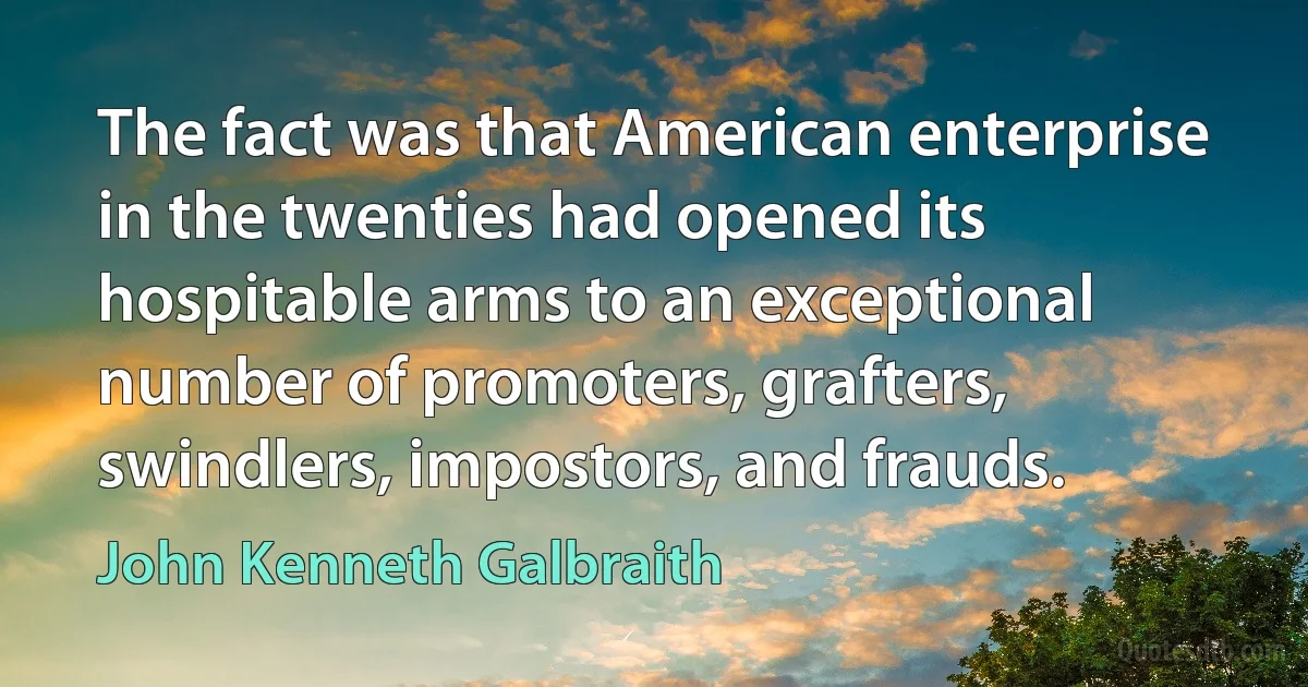 The fact was that American enterprise in the twenties had opened its hospitable arms to an exceptional number of promoters, grafters, swindlers, impostors, and frauds. (John Kenneth Galbraith)