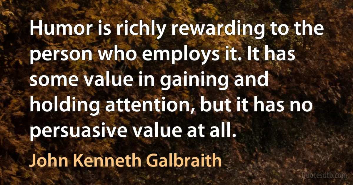 Humor is richly rewarding to the person who employs it. It has some value in gaining and holding attention, but it has no persuasive value at all. (John Kenneth Galbraith)