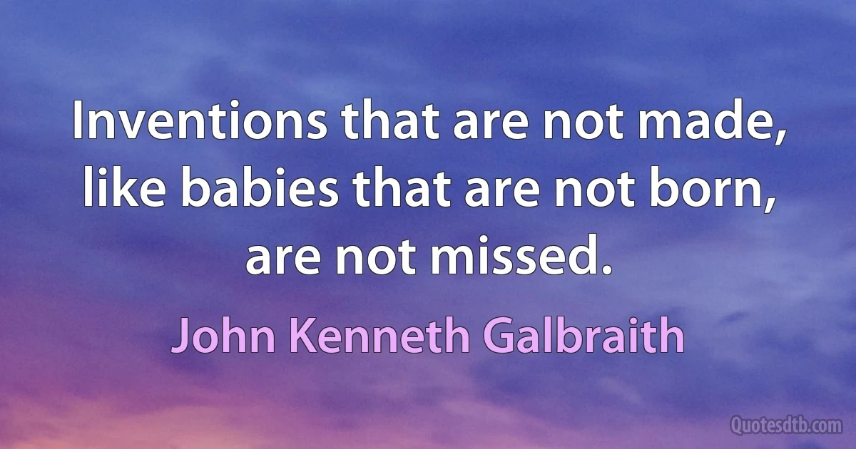 Inventions that are not made, like babies that are not born, are not missed. (John Kenneth Galbraith)