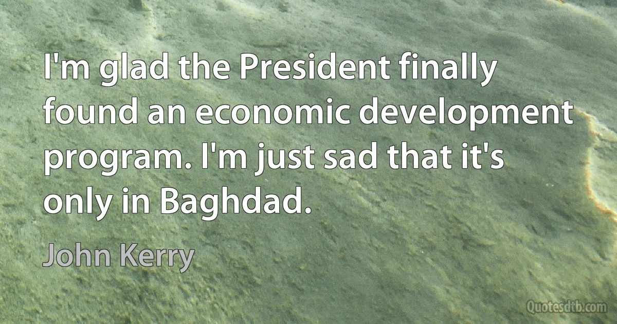 I'm glad the President finally found an economic development program. I'm just sad that it's only in Baghdad. (John Kerry)