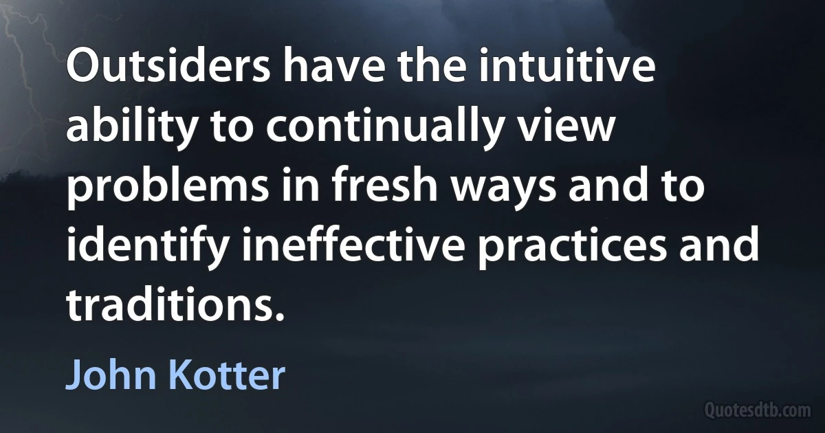 Outsiders have the intuitive ability to continually view problems in fresh ways and to identify ineffective practices and traditions. (John Kotter)