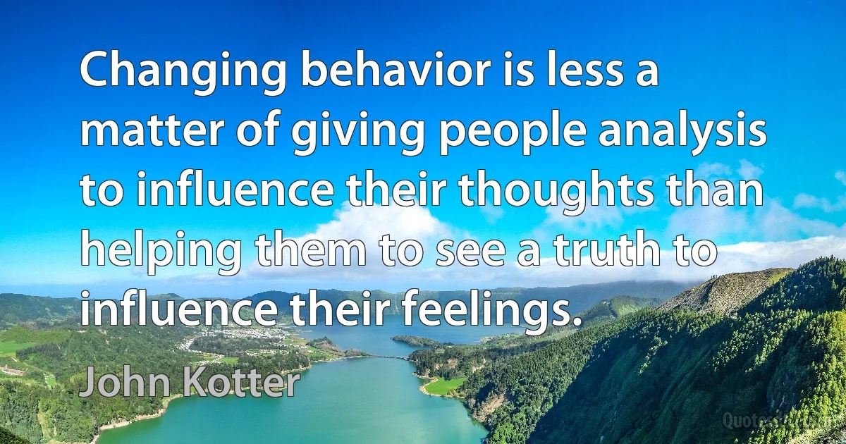 Changing behavior is less a matter of giving people analysis to influence their thoughts than helping them to see a truth to influence their feelings. (John Kotter)