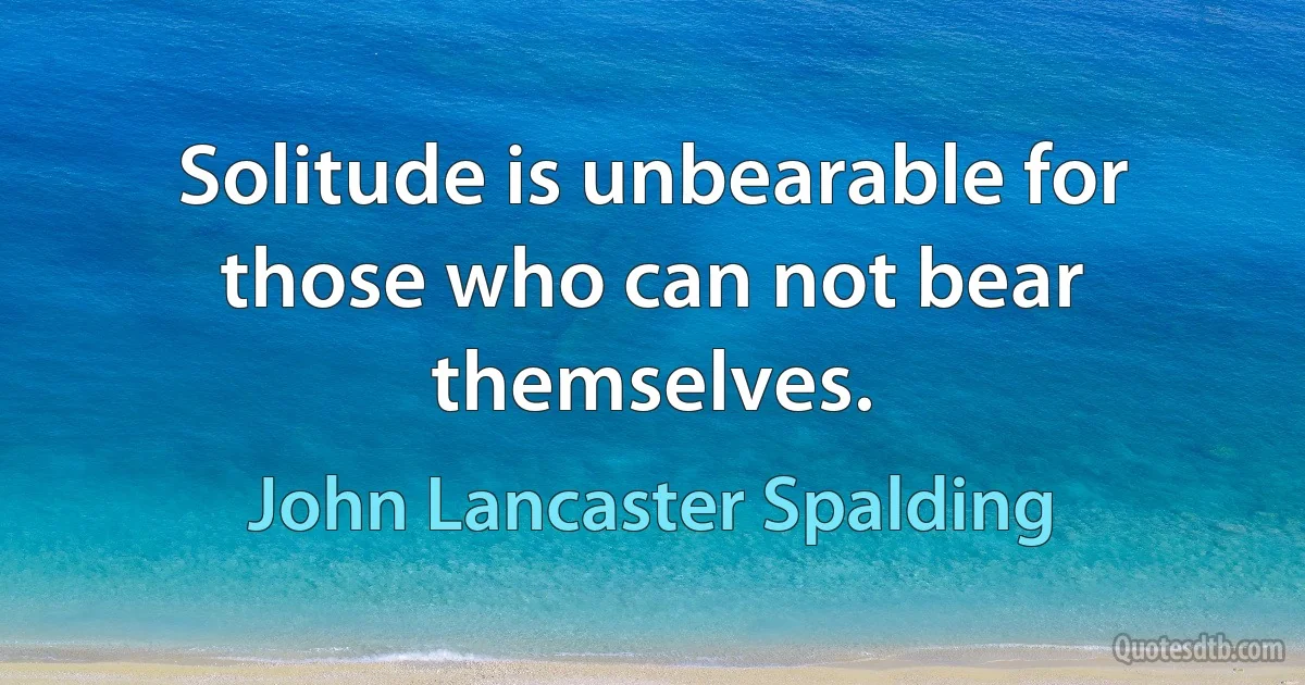 Solitude is unbearable for those who can not bear themselves. (John Lancaster Spalding)