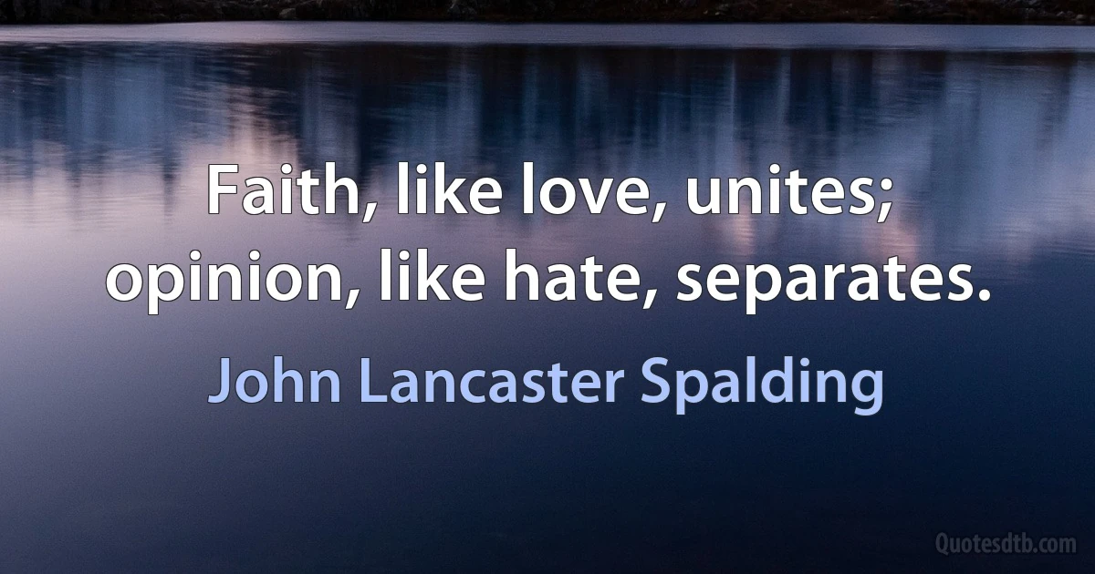 Faith, like love, unites; opinion, like hate, separates. (John Lancaster Spalding)