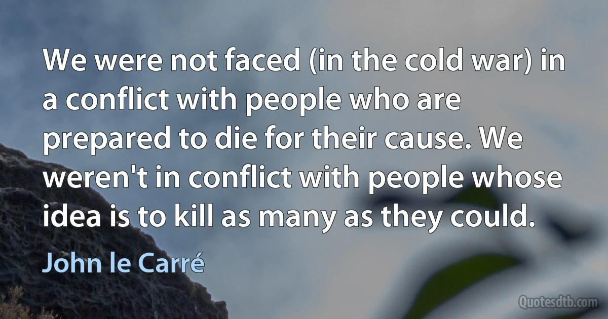 We were not faced (in the cold war) in a conflict with people who are prepared to die for their cause. We weren't in conflict with people whose idea is to kill as many as they could. (John le Carré)