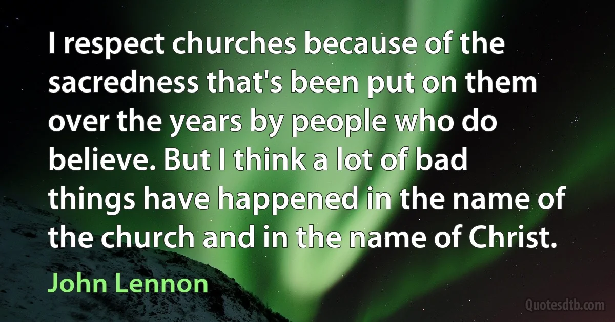 I respect churches because of the sacredness that's been put on them over the years by people who do believe. But I think a lot of bad things have happened in the name of the church and in the name of Christ. (John Lennon)