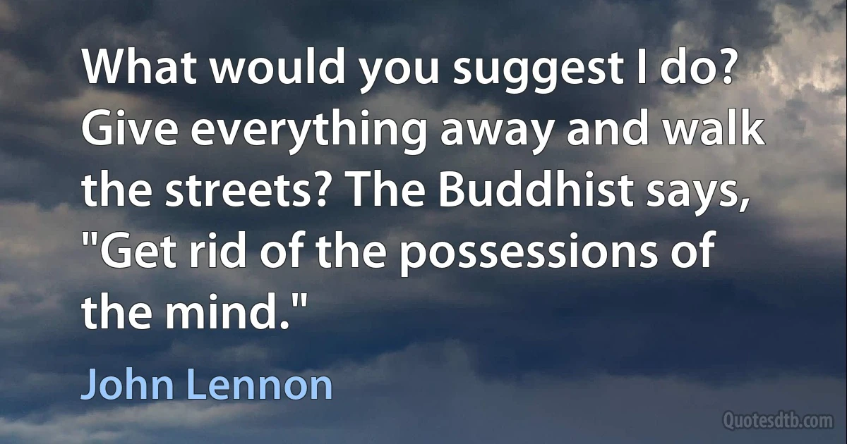 What would you suggest I do? Give everything away and walk the streets? The Buddhist says, "Get rid of the possessions of the mind." (John Lennon)