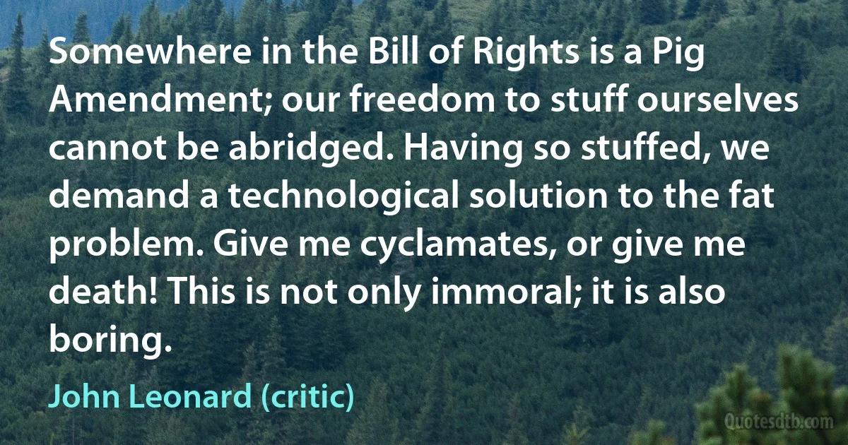 Somewhere in the Bill of Rights is a Pig Amendment; our freedom to stuff ourselves cannot be abridged. Having so stuffed, we demand a technological solution to the fat problem. Give me cyclamates, or give me death! This is not only immoral; it is also boring. (John Leonard (critic))