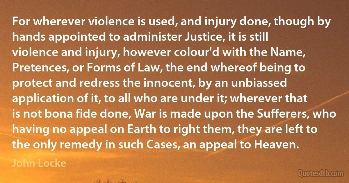 For wherever violence is used, and injury done, though by hands appointed to administer Justice, it is still violence and injury, however colour'd with the Name, Pretences, or Forms of Law, the end whereof being to protect and redress the innocent, by an unbiassed application of it, to all who are under it; wherever that is not bona fide done, War is made upon the Sufferers, who having no appeal on Earth to right them, they are left to the only remedy in such Cases, an appeal to Heaven. (John Locke)