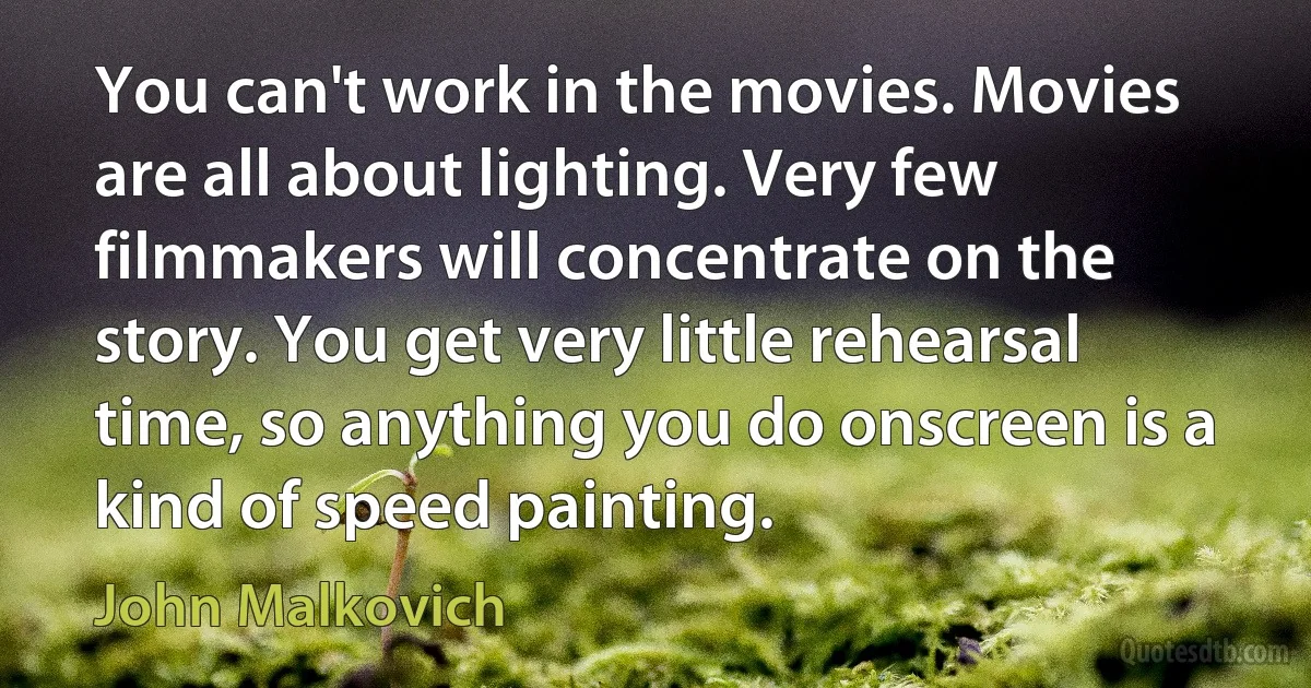 You can't work in the movies. Movies are all about lighting. Very few filmmakers will concentrate on the story. You get very little rehearsal time, so anything you do onscreen is a kind of speed painting. (John Malkovich)