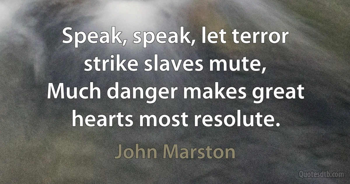 Speak, speak, let terror strike slaves mute,
Much danger makes great hearts most resolute. (John Marston)