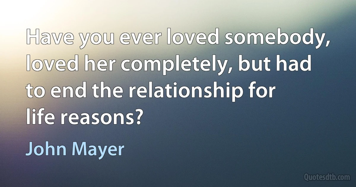 Have you ever loved somebody, loved her completely, but had to end the relationship for life reasons? (John Mayer)