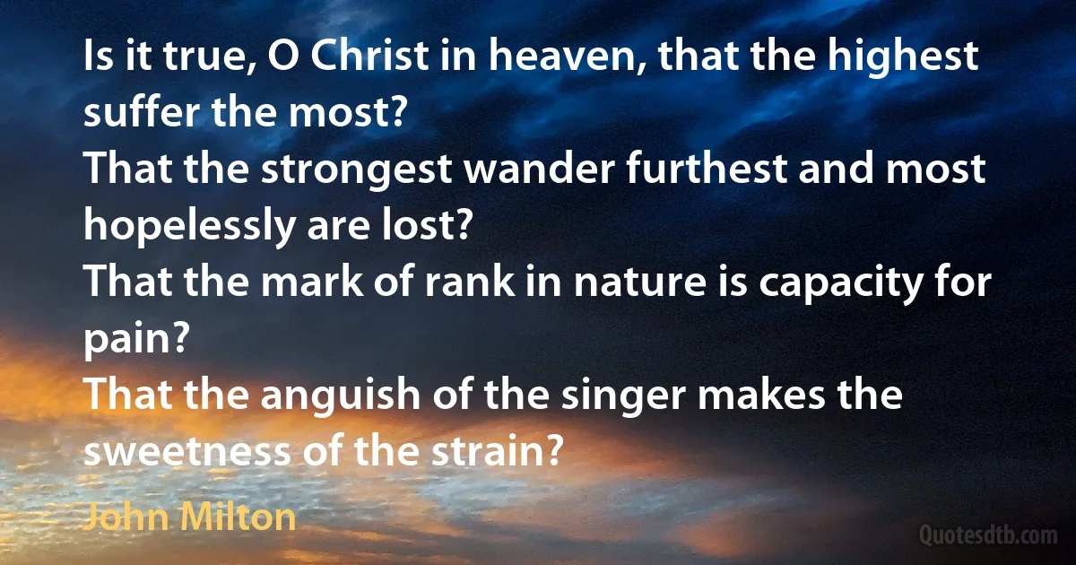 Is it true, O Christ in heaven, that the highest suffer the most?
That the strongest wander furthest and most hopelessly are lost?
That the mark of rank in nature is capacity for pain?
That the anguish of the singer makes the sweetness of the strain? (John Milton)