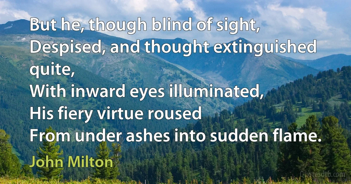 But he, though blind of sight,
Despised, and thought extinguished quite,
With inward eyes illuminated,
His fiery virtue roused
From under ashes into sudden flame. (John Milton)