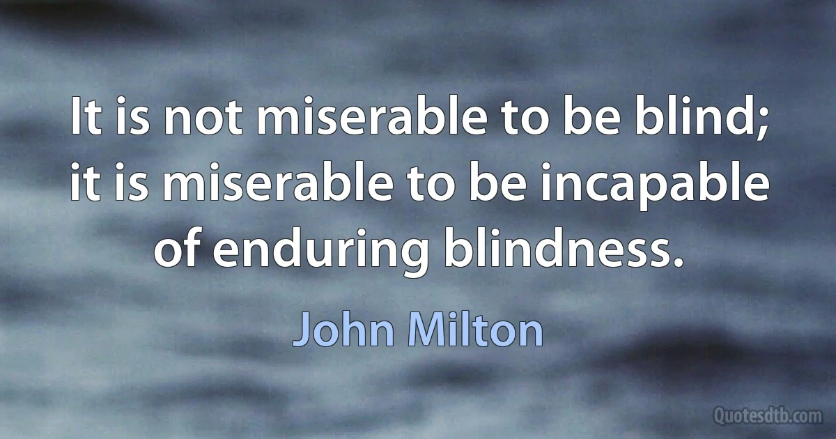 It is not miserable to be blind; it is miserable to be incapable of enduring blindness. (John Milton)