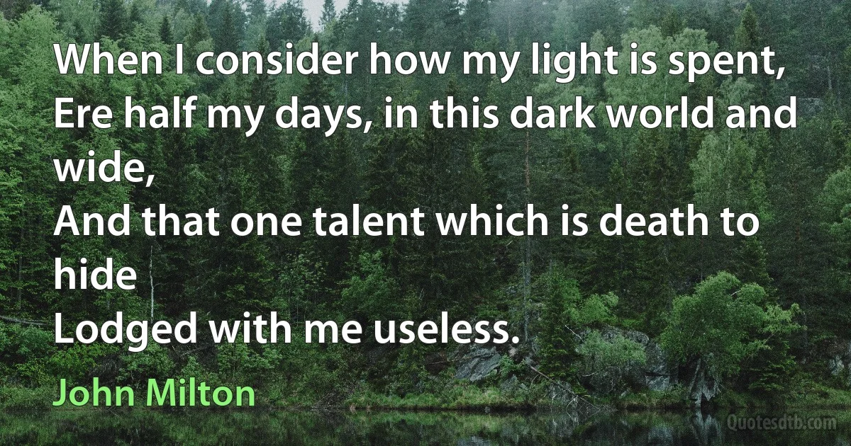 When I consider how my light is spent,
Ere half my days, in this dark world and wide,
And that one talent which is death to hide
Lodged with me useless. (John Milton)