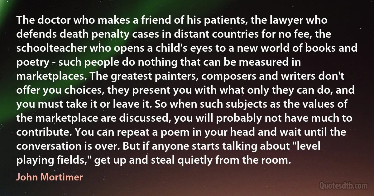 The doctor who makes a friend of his patients, the lawyer who defends death penalty cases in distant countries for no fee, the schoolteacher who opens a child's eyes to a new world of books and poetry - such people do nothing that can be measured in marketplaces. The greatest painters, composers and writers don't offer you choices, they present you with what only they can do, and you must take it or leave it. So when such subjects as the values of the marketplace are discussed, you will probably not have much to contribute. You can repeat a poem in your head and wait until the conversation is over. But if anyone starts talking about "level playing fields," get up and steal quietly from the room. (John Mortimer)