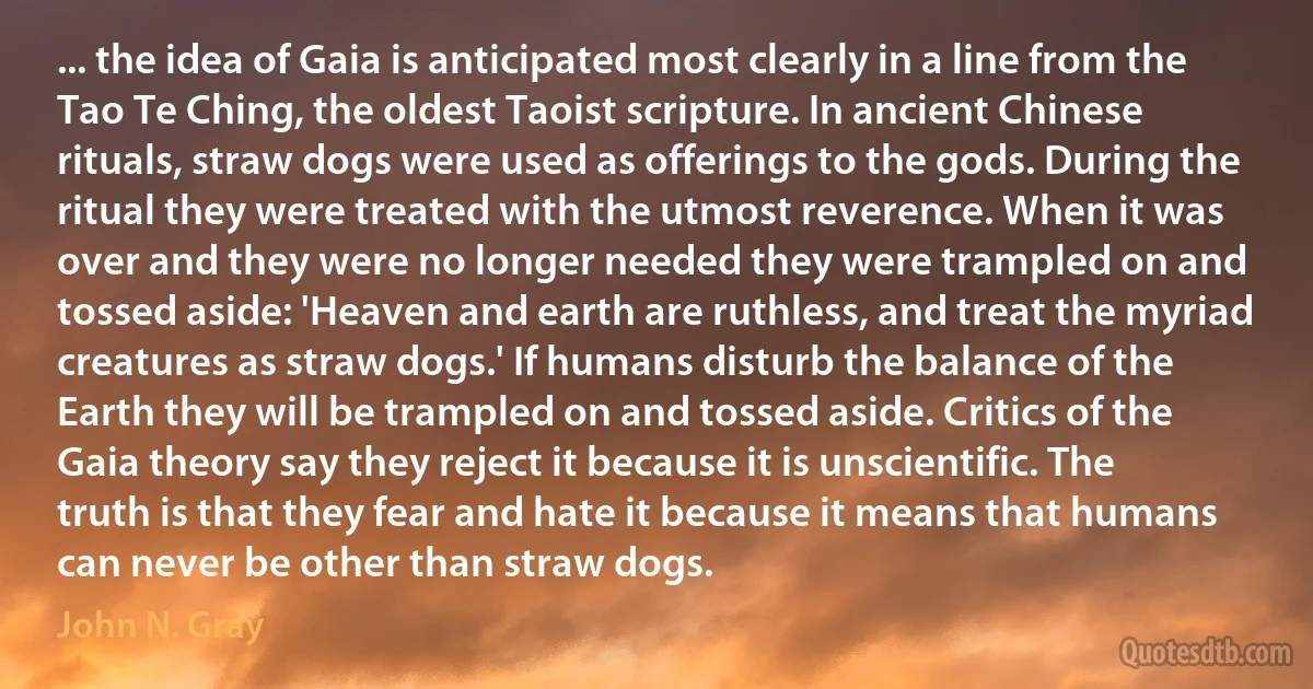 ... the idea of Gaia is anticipated most clearly in a line from the Tao Te Ching, the oldest Taoist scripture. In ancient Chinese rituals, straw dogs were used as offerings to the gods. During the ritual they were treated with the utmost reverence. When it was over and they were no longer needed they were trampled on and tossed aside: 'Heaven and earth are ruthless, and treat the myriad creatures as straw dogs.' If humans disturb the balance of the Earth they will be trampled on and tossed aside. Critics of the Gaia theory say they reject it because it is unscientific. The truth is that they fear and hate it because it means that humans can never be other than straw dogs. (John N. Gray)