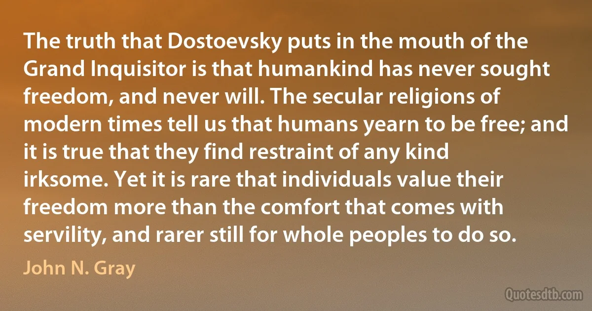 The truth that Dostoevsky puts in the mouth of the Grand Inquisitor is that humankind has never sought freedom, and never will. The secular religions of modern times tell us that humans yearn to be free; and it is true that they find restraint of any kind irksome. Yet it is rare that individuals value their freedom more than the comfort that comes with servility, and rarer still for whole peoples to do so. (John N. Gray)