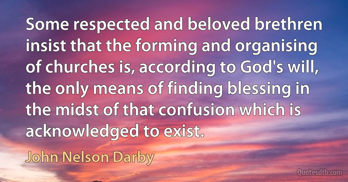 Some respected and beloved brethren insist that the forming and organising of churches is, according to God's will, the only means of finding blessing in the midst of that confusion which is acknowledged to exist. (John Nelson Darby)