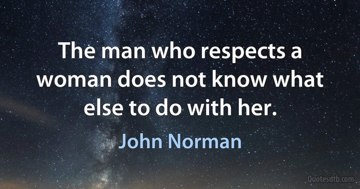 The man who respects a woman does not know what else to do with her. (John Norman)