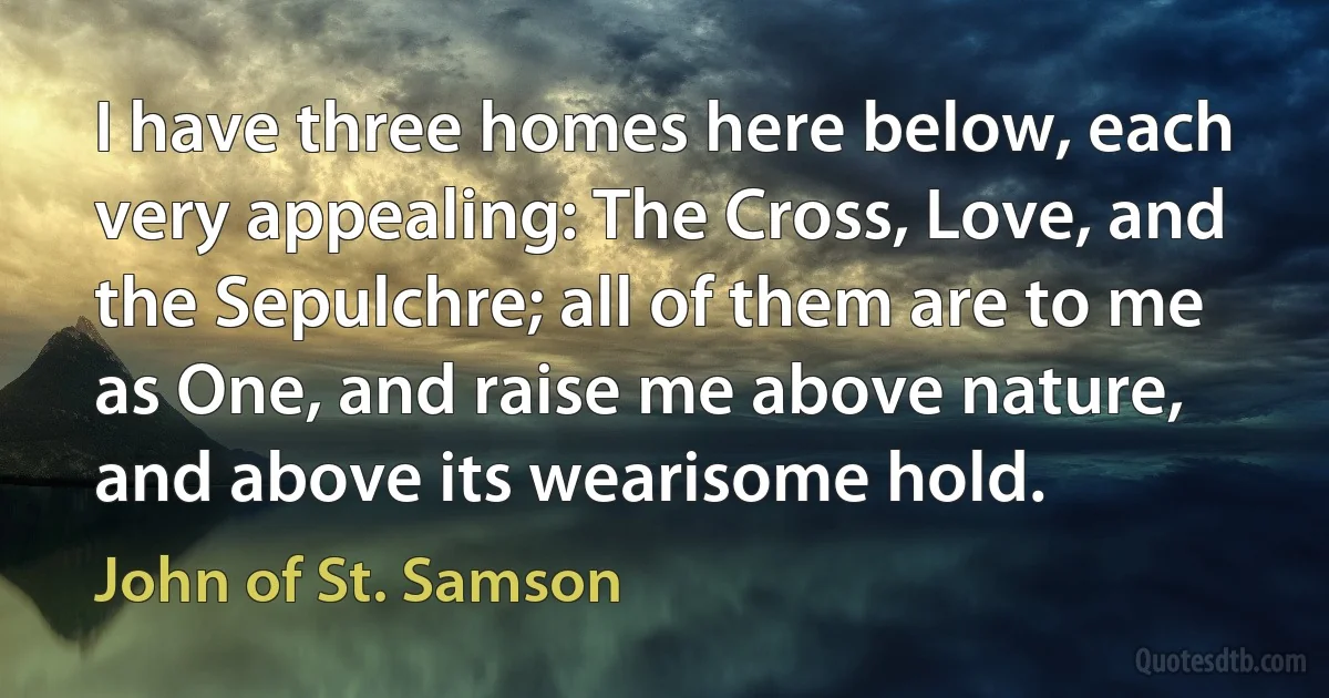 I have three homes here below, each very appealing: The Cross, Love, and the Sepulchre; all of them are to me as One, and raise me above nature, and above its wearisome hold. (John of St. Samson)