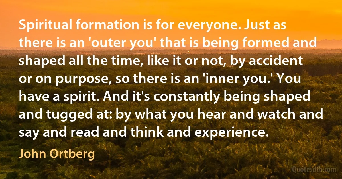 Spiritual formation is for everyone. Just as there is an 'outer you' that is being formed and shaped all the time, like it or not, by accident or on purpose, so there is an 'inner you.' You have a spirit. And it's constantly being shaped and tugged at: by what you hear and watch and say and read and think and experience. (John Ortberg)