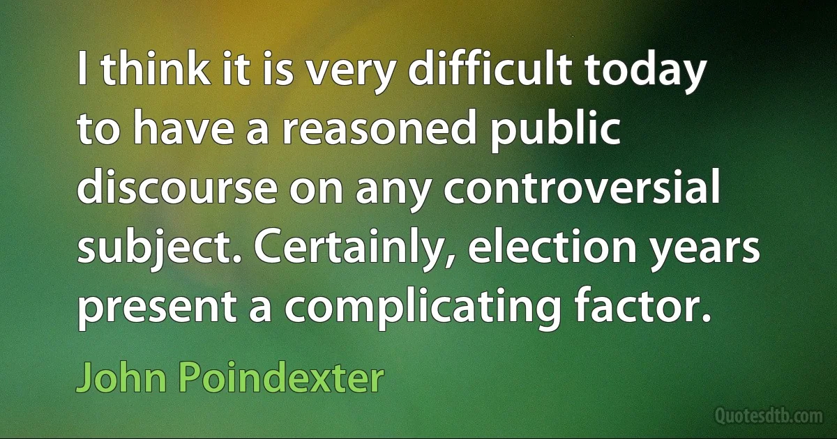 I think it is very difficult today to have a reasoned public discourse on any controversial subject. Certainly, election years present a complicating factor. (John Poindexter)