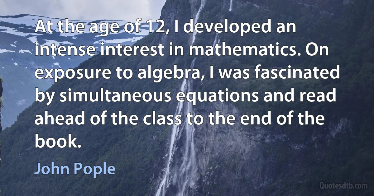 At the age of 12, I developed an intense interest in mathematics. On exposure to algebra, I was fascinated by simultaneous equations and read ahead of the class to the end of the book. (John Pople)