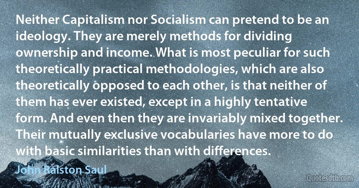 Neither Capitalism nor Socialism can pretend to be an ideology. They are merely methods for dividing ownership and income. What is most peculiar for such theoretically practical methodologies, which are also theoretically opposed to each other, is that neither of them has ever existed, except in a highly tentative form. And even then they are invariably mixed together. Their mutually exclusive vocabularies have more to do with basic similarities than with differences. (John Ralston Saul)