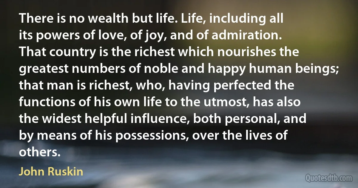 There is no wealth but life. Life, including all its powers of love, of joy, and of admiration. That country is the richest which nourishes the greatest numbers of noble and happy human beings; that man is richest, who, having perfected the functions of his own life to the utmost, has also the widest helpful influence, both personal, and by means of his possessions, over the lives of others. (John Ruskin)