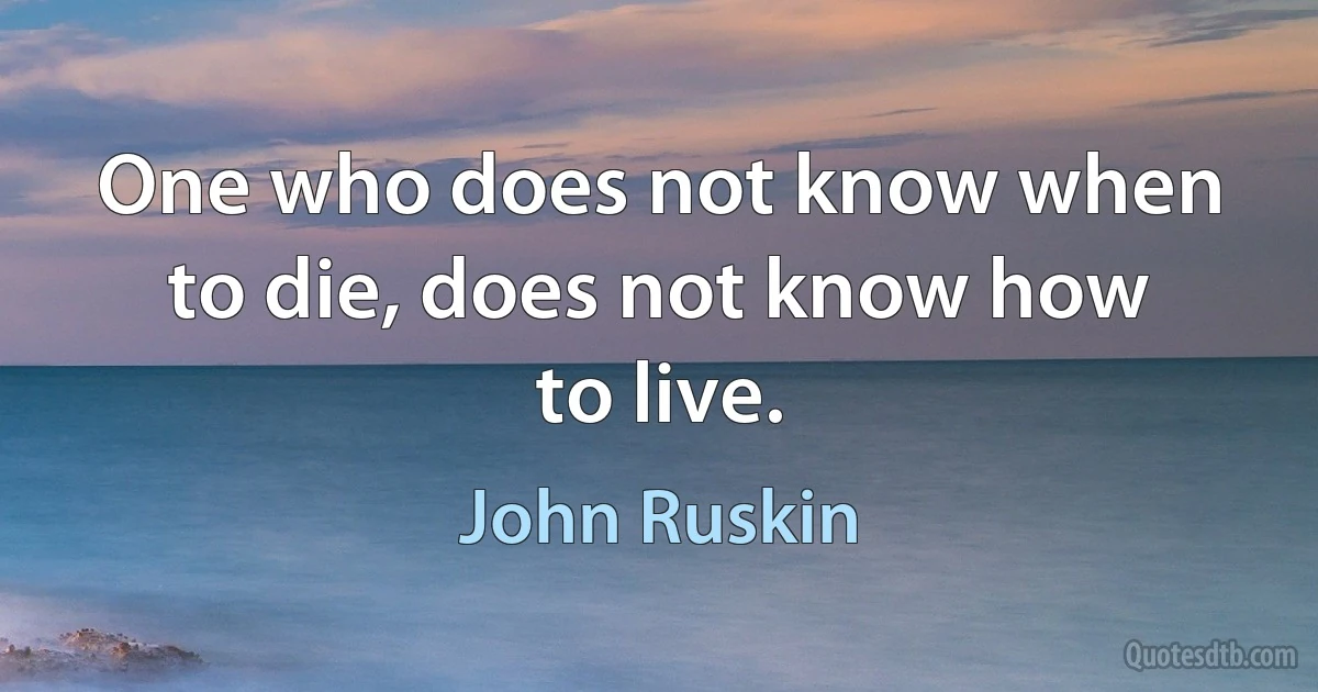 One who does not know when to die, does not know how to live. (John Ruskin)