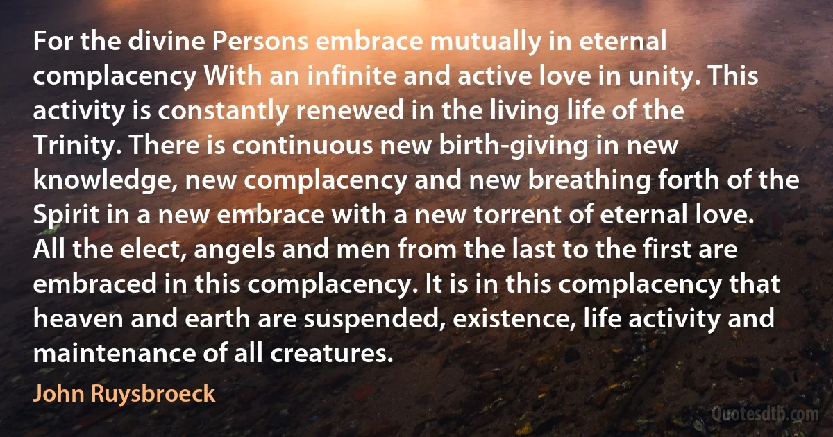 For the divine Persons embrace mutually in eternal complacency With an infinite and active love in unity. This activity is constantly renewed in the living life of the Trinity. There is continuous new birth-giving in new knowledge, new complacency and new breathing forth of the Spirit in a new embrace with a new torrent of eternal love. All the elect, angels and men from the last to the first are embraced in this complacency. It is in this complacency that heaven and earth are suspended, existence, life activity and maintenance of all creatures. (John Ruysbroeck)