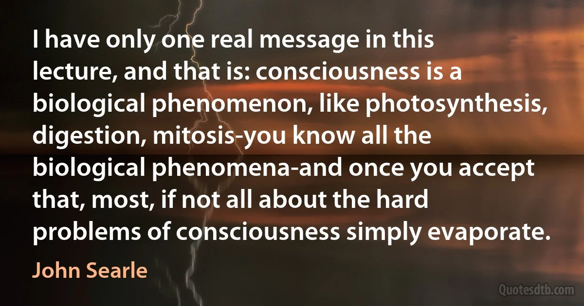 I have only one real message in this lecture, and that is: consciousness is a biological phenomenon, like photosynthesis, digestion, mitosis-you know all the biological phenomena-and once you accept that, most, if not all about the hard problems of consciousness simply evaporate. (John Searle)