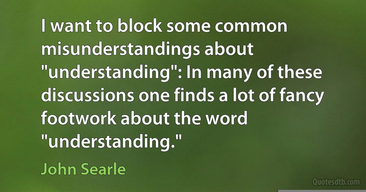 I want to block some common misunderstandings about "understanding": In many of these discussions one finds a lot of fancy footwork about the word "understanding." (John Searle)