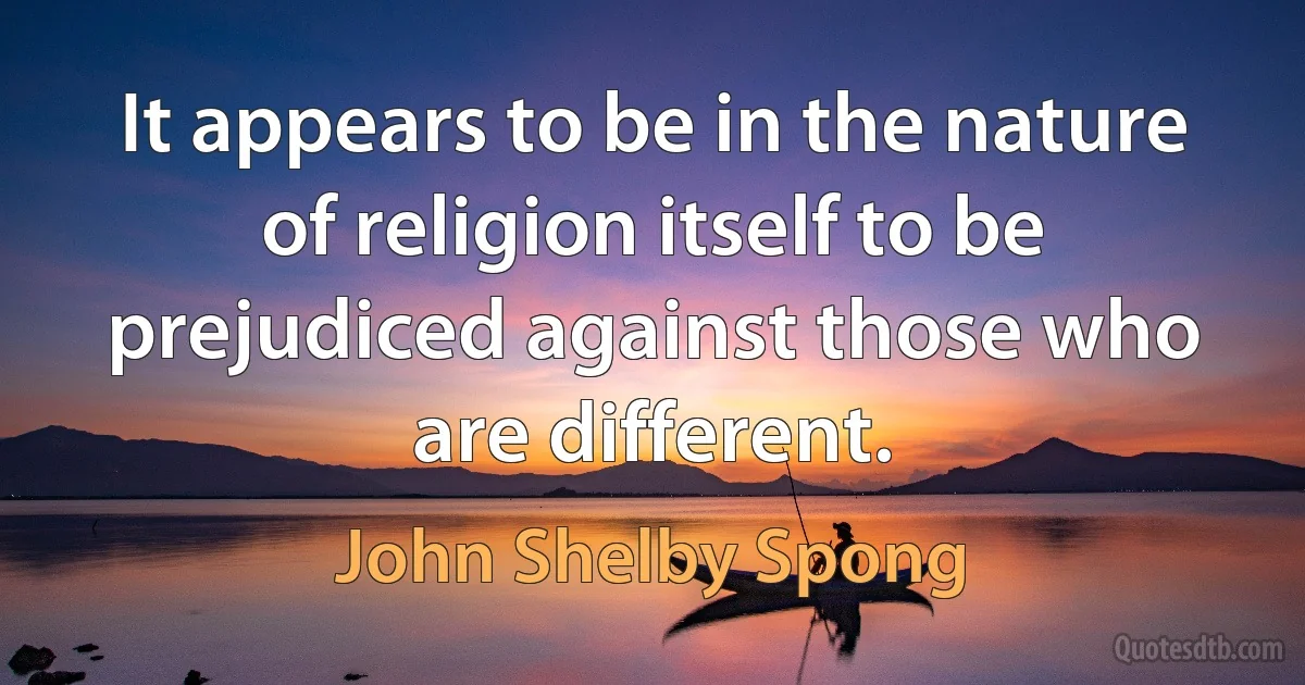 It appears to be in the nature of religion itself to be prejudiced against those who are different. (John Shelby Spong)