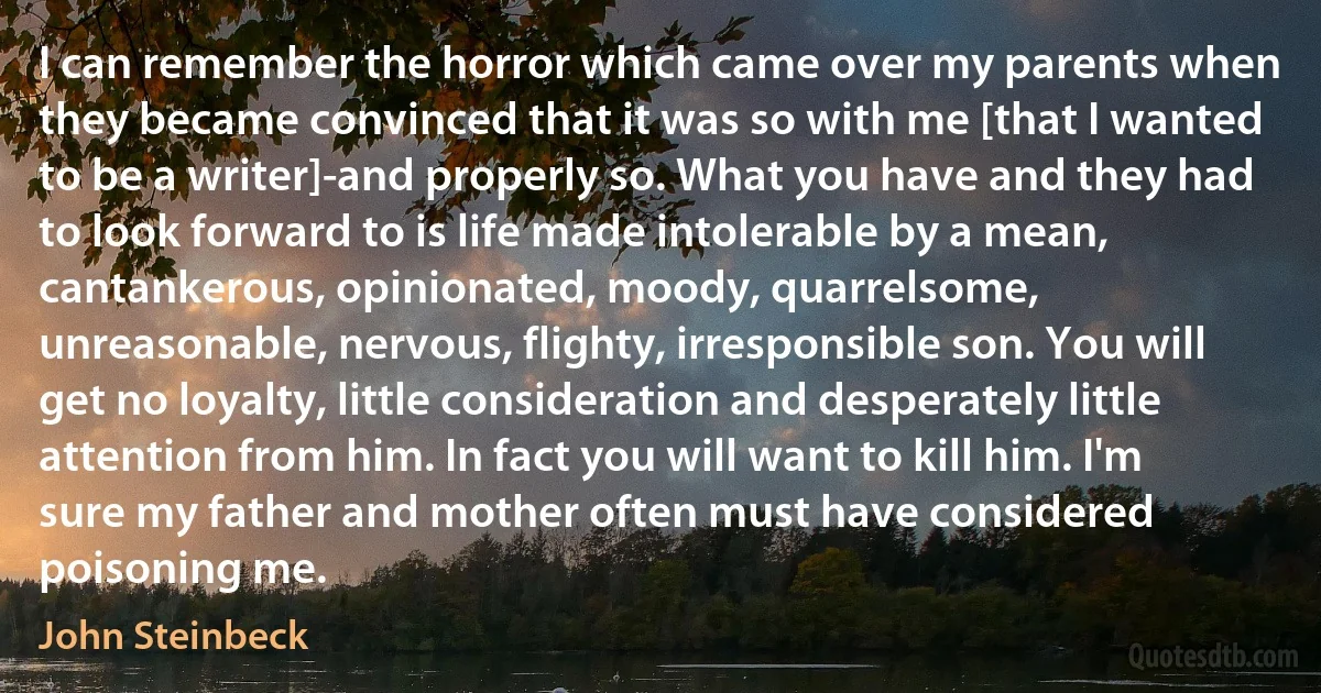 I can remember the horror which came over my parents when they became convinced that it was so with me [that I wanted to be a writer]-and properly so. What you have and they had to look forward to is life made intolerable by a mean, cantankerous, opinionated, moody, quarrelsome, unreasonable, nervous, flighty, irresponsible son. You will get no loyalty, little consideration and desperately little attention from him. In fact you will want to kill him. I'm sure my father and mother often must have considered poisoning me. (John Steinbeck)