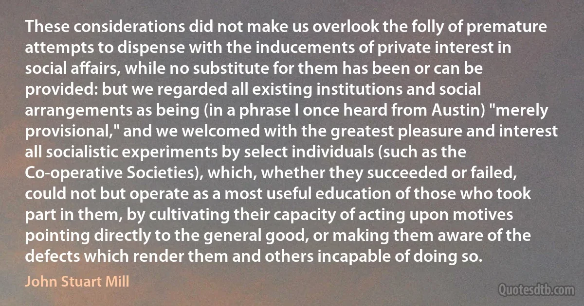 These considerations did not make us overlook the folly of premature attempts to dispense with the inducements of private interest in social affairs, while no substitute for them has been or can be provided: but we regarded all existing institutions and social arrangements as being (in a phrase I once heard from Austin) "merely provisional," and we welcomed with the greatest pleasure and interest all socialistic experiments by select individuals (such as the Co-operative Societies), which, whether they succeeded or failed, could not but operate as a most useful education of those who took part in them, by cultivating their capacity of acting upon motives pointing directly to the general good, or making them aware of the defects which render them and others incapable of doing so. (John Stuart Mill)