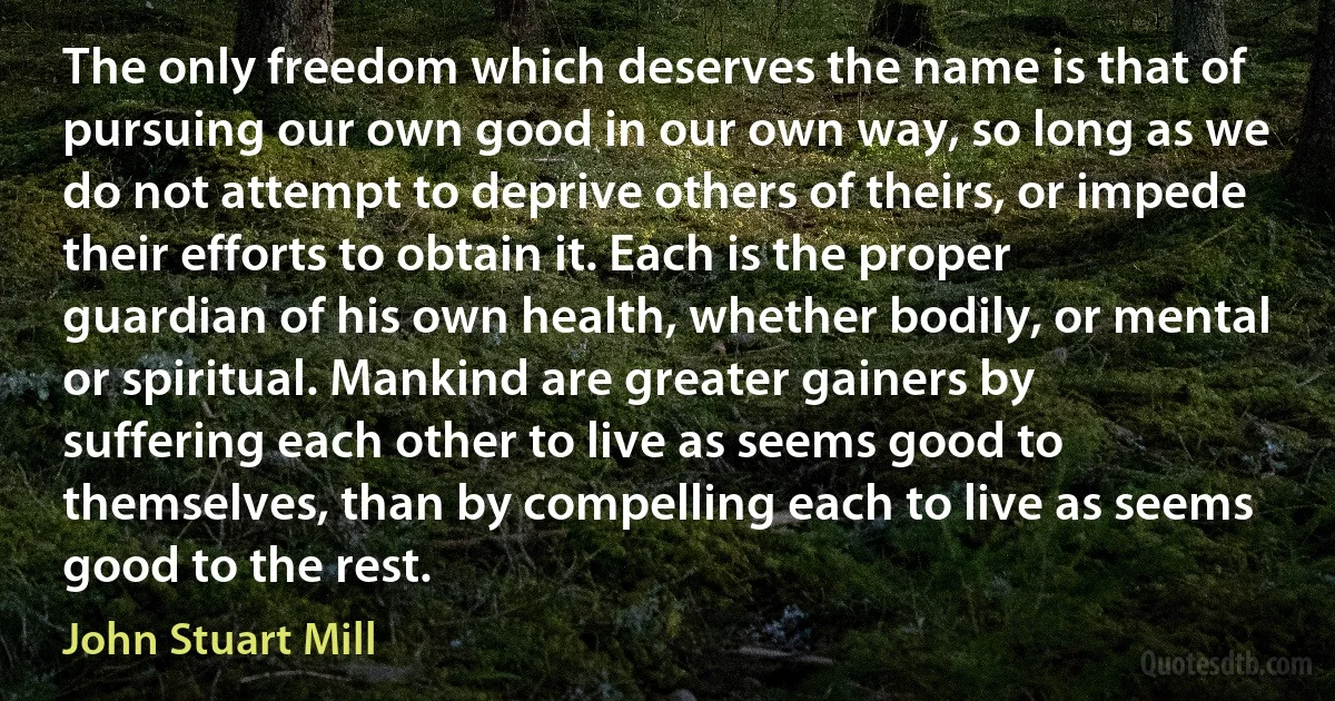 The only freedom which deserves the name is that of pursuing our own good in our own way, so long as we do not attempt to deprive others of theirs, or impede their efforts to obtain it. Each is the proper guardian of his own health, whether bodily, or mental or spiritual. Mankind are greater gainers by suffering each other to live as seems good to themselves, than by compelling each to live as seems good to the rest. (John Stuart Mill)