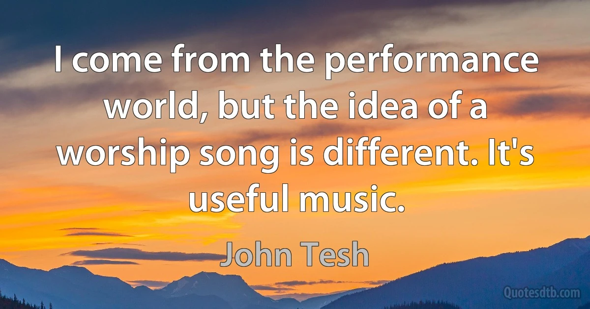 I come from the performance world, but the idea of a worship song is different. It's useful music. (John Tesh)