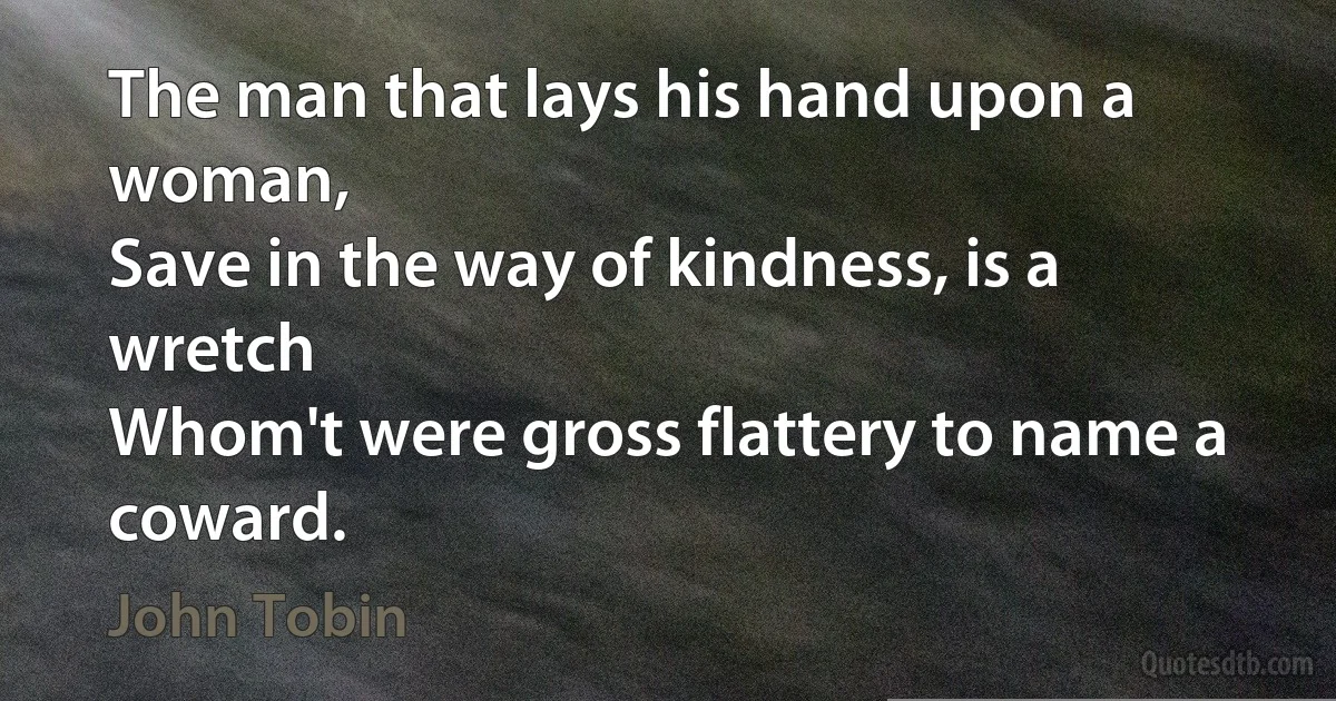 The man that lays his hand upon a woman,
Save in the way of kindness, is a wretch
Whom't were gross flattery to name a coward. (John Tobin)