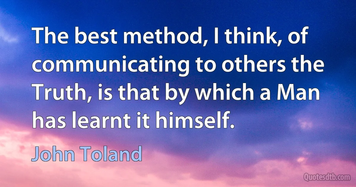 The best method, I think, of communicating to others the Truth, is that by which a Man has learnt it himself. (John Toland)