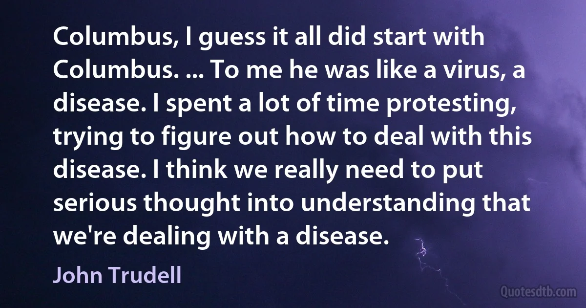 Columbus, I guess it all did start with Columbus. ... To me he was like a virus, a disease. I spent a lot of time protesting, trying to figure out how to deal with this disease. I think we really need to put serious thought into understanding that we're dealing with a disease. (John Trudell)