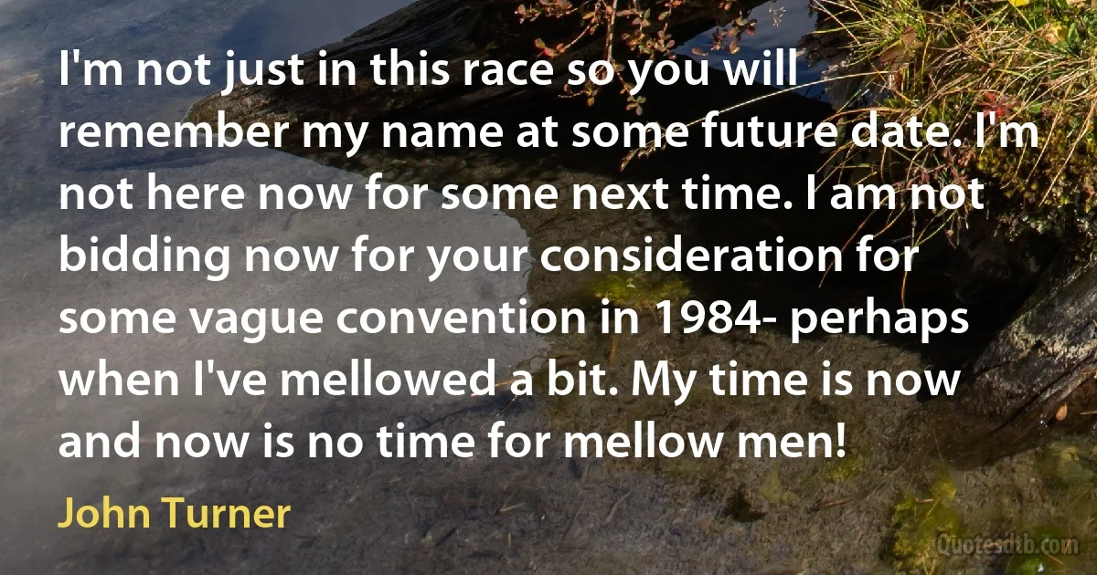 I'm not just in this race so you will remember my name at some future date. I'm not here now for some next time. I am not bidding now for your consideration for some vague convention in 1984- perhaps when I've mellowed a bit. My time is now and now is no time for mellow men! (John Turner)