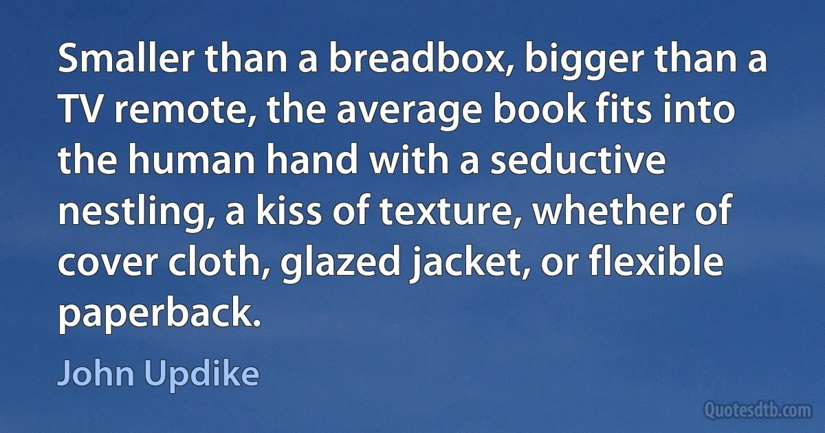 Smaller than a breadbox, bigger than a TV remote, the average book fits into the human hand with a seductive nestling, a kiss of texture, whether of cover cloth, glazed jacket, or flexible paperback. (John Updike)