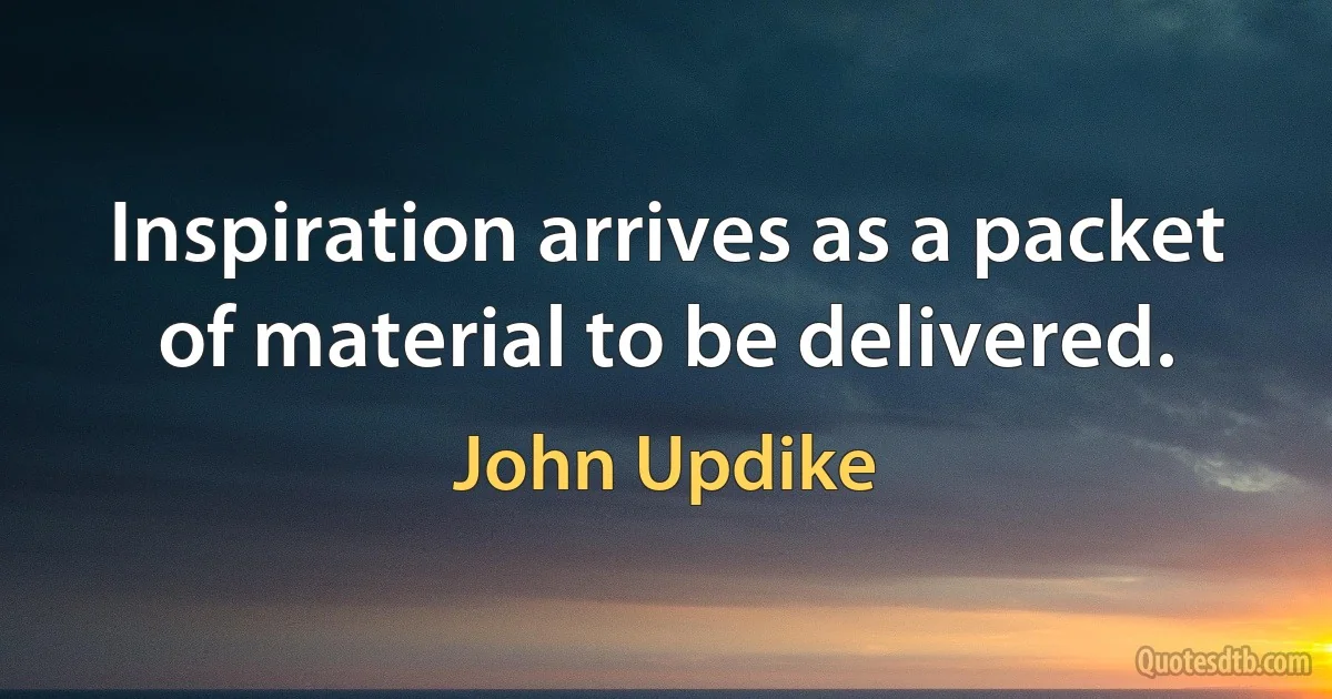 Inspiration arrives as a packet of material to be delivered. (John Updike)