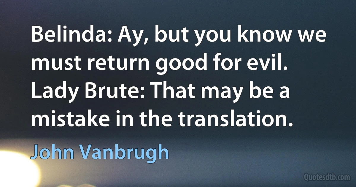 Belinda: Ay, but you know we must return good for evil.
Lady Brute: That may be a mistake in the translation. (John Vanbrugh)